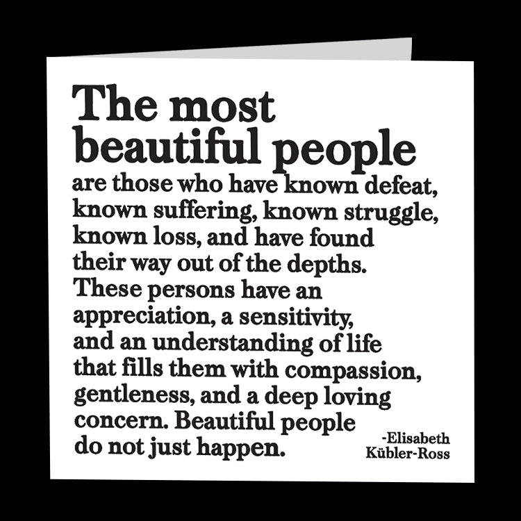 The most beautiful people are those who have known defeat, known suffering, known struggle, known loss, and have found their way out of the depths. These persons have an appreciation, a sensitivity, and an understanding of life that fills them with compassion, gentleness, and a deep living concern. Beautiful people do not just happen - Elisabeth Kubler-Ross. Quotable greetings card.