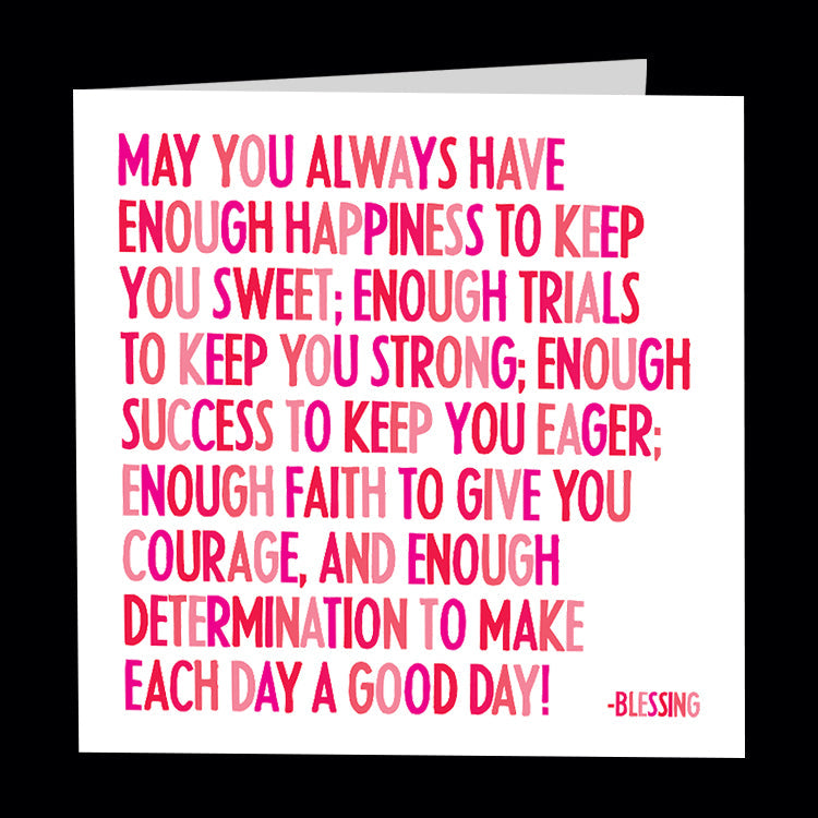 May you always have enough happiness to keep you sweet; enough trials to keep you strong; enough sucess to keep you eager; enough faith to give you courage, and enough determination to make each day a good day! - Blessing. Quotable greetings card